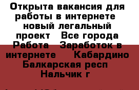 Открыта вакансия для работы в интернете, новый легальный проект - Все города Работа » Заработок в интернете   . Кабардино-Балкарская респ.,Нальчик г.